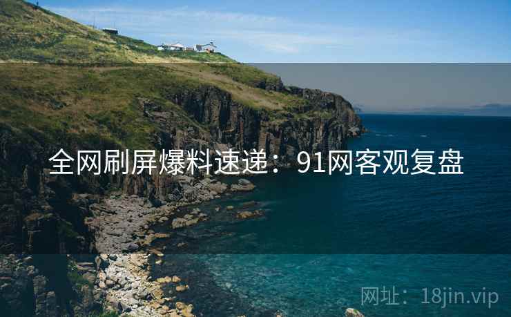 全网刷屏爆料速递：91网客观复盘