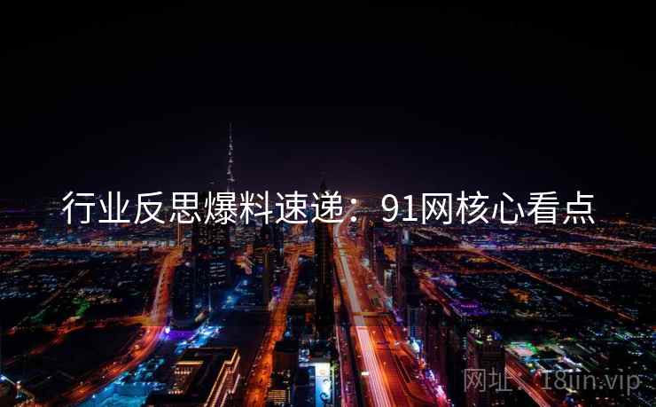 行业反思爆料速递：91网核心看点