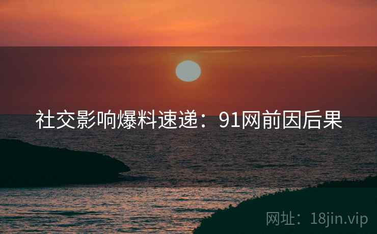 社交影响爆料速递：91网前因后果