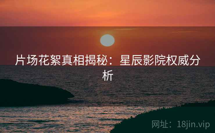 片场花絮真相揭秘：星辰影院权威分析