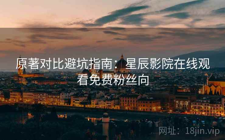 原著对比避坑指南：星辰影院在线观看免费粉丝向