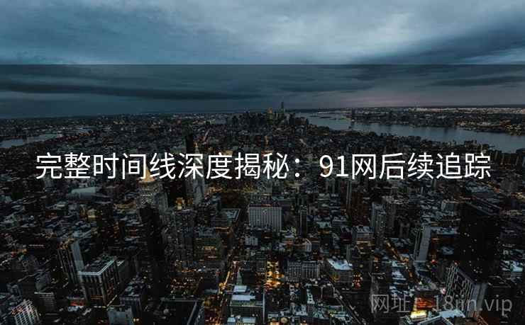 完整时间线深度揭秘：91网后续追踪