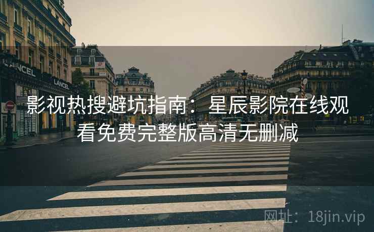 影视热搜避坑指南：星辰影院在线观看免费完整版高清无删减