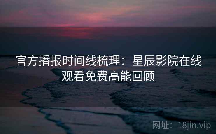 官方播报时间线梳理：星辰影院在线观看免费高能回顾