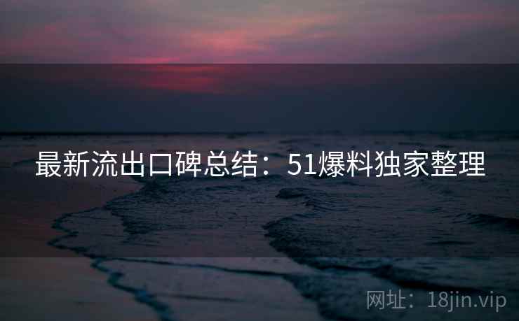 最新流出口碑总结：51爆料独家整理