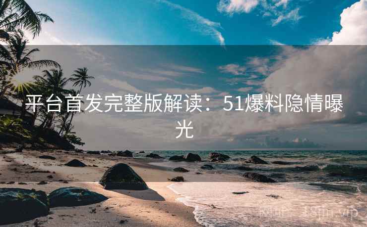 平台首发完整版解读：51爆料隐情曝光