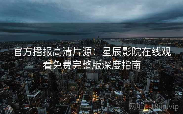 官方播报高清片源：星辰影院在线观看免费完整版深度指南