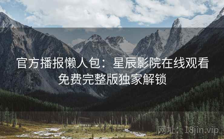 官方播报懒人包：星辰影院在线观看免费完整版独家解锁