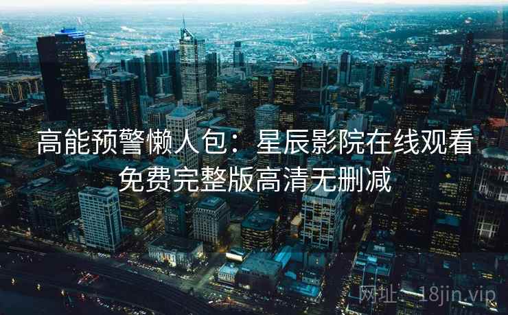 高能预警懒人包：星辰影院在线观看免费完整版高清无删减