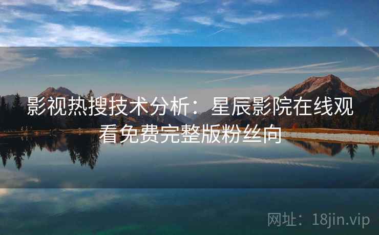 影视热搜技术分析：星辰影院在线观看免费完整版粉丝向