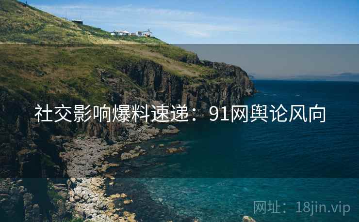 社交影响爆料速递：91网舆论风向