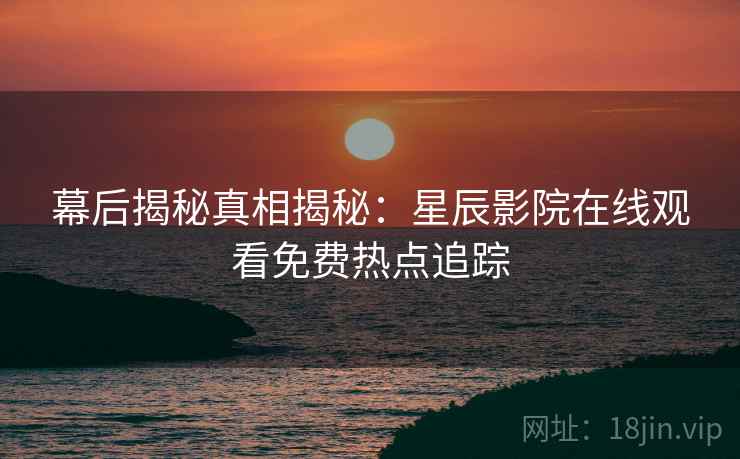 幕后揭秘真相揭秘：星辰影院在线观看免费热点追踪